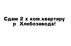 Сдам 2-х ком.квартиру р- Хлебозавода!